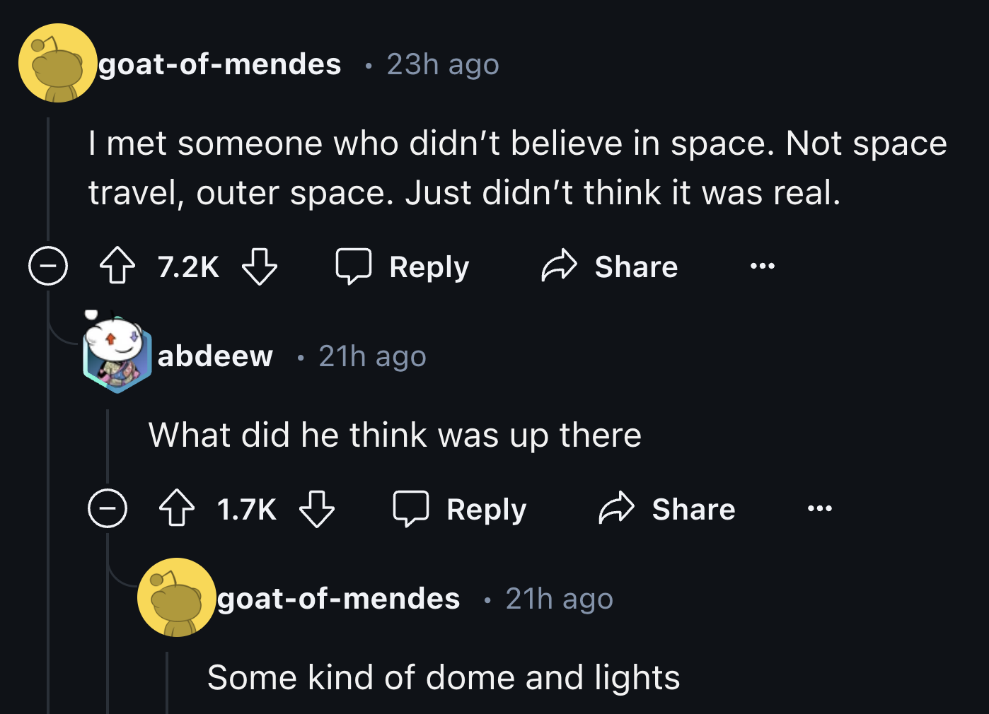 screenshot - goatofmendes 23h ago I met someone who didn't believe in space. Not space travel, outer space. Just didn't think it was real. > abdeew 21h ago What did he think was up there goatofmendes 21h ago Some kind of dome and lights 0